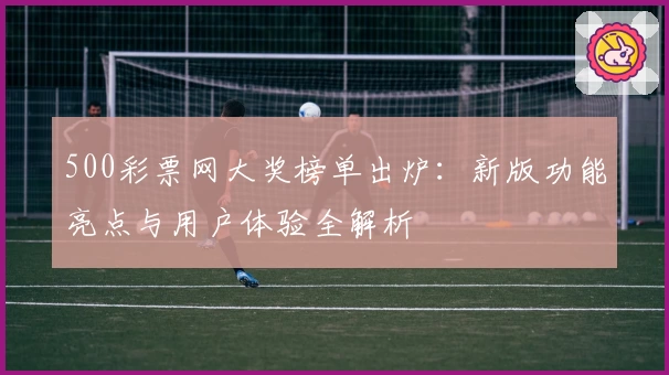 500彩票网大奖榜单出炉：新版功能亮点与用户体验全解析