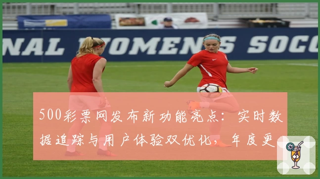 500彩票网发布新功能亮点：实时数据追踪与用户体验双优化，年度更新详解
