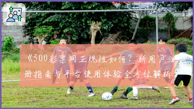 《500彩票网正规性如何?新用户注册指南与平台使用体验全方位解析》
