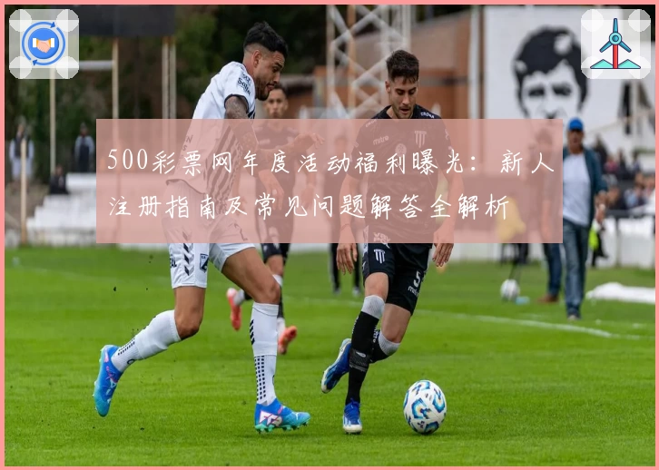 500彩票网年度活动福利曝光：新人注册指南及常见问题解答全解析