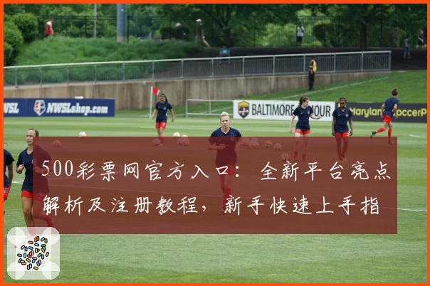 500彩票网官方入口：全新平台亮点解析及注册教程，新手快速上手指南