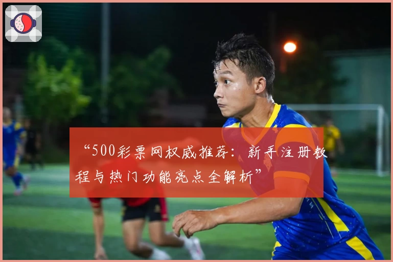 “500彩票网权威推荐：新手注册教程与热门功能亮点全解析”