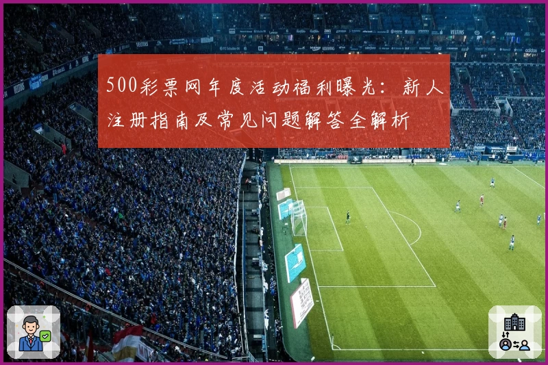 500彩票网年度活动福利曝光:新人注册指南及常见问题解答全解析