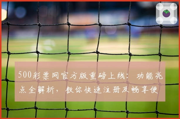 500彩票网官方版重磅上线:功能亮点全解析,教你快速注册及畅享便捷服务体验