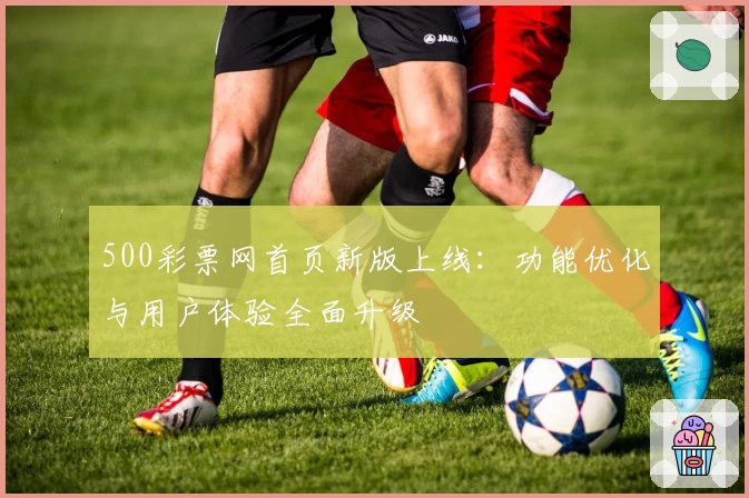 500彩票网首页新版上线：功能优化与用户体验全面升级