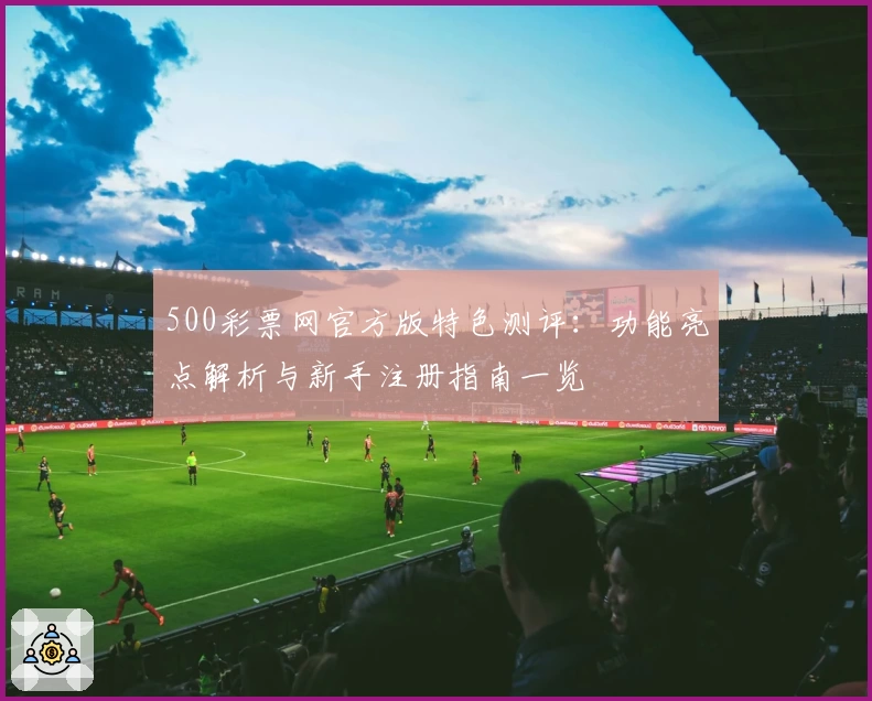 500彩票网官方版特色测评：功能亮点解析与新手注册指南一览