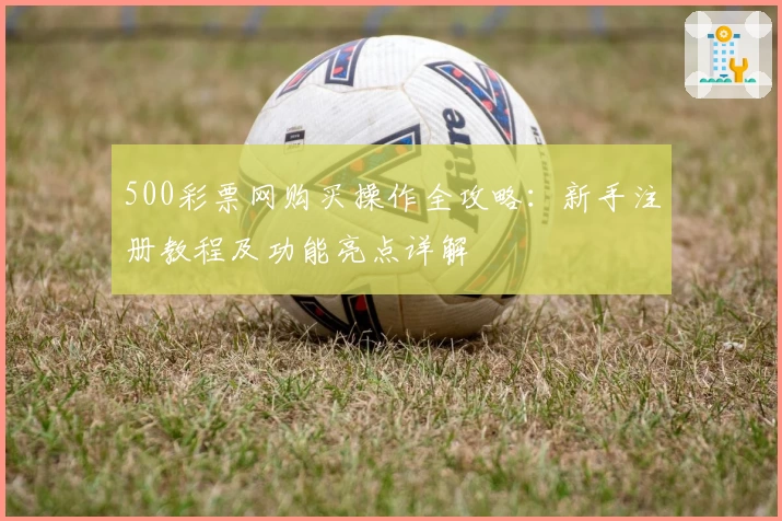 500彩票网购买操作全攻略：新手注册教程及功能亮点详解