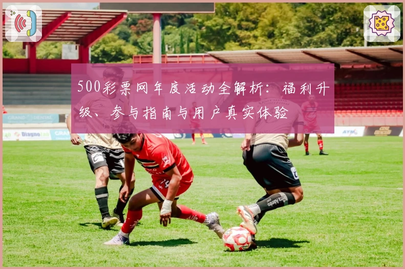 500彩票网年度活动全解析：福利升级、参与指南与用户真实体验
