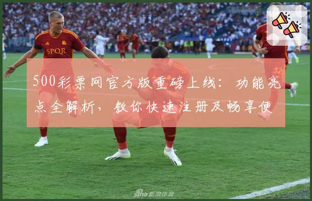 500彩票网官方版重磅上线：功能亮点全解析，教你快速注册及畅享便捷服务体验