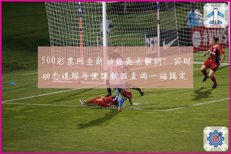 500彩票网全新功能亮点解析：实时动态追踪与便捷数据查询一站搞定