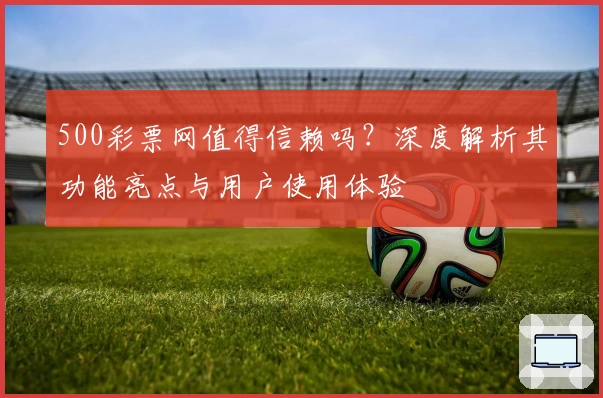 500彩票网值得信赖吗？深度解析其功能亮点与用户使用体验