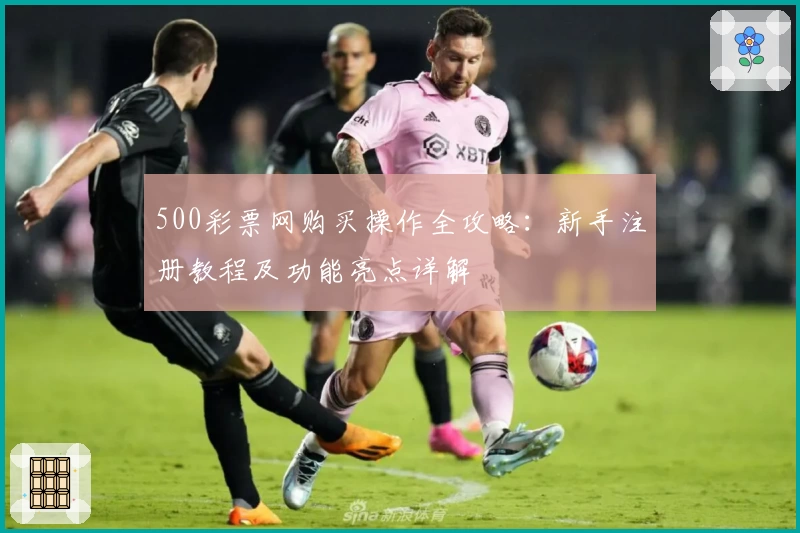 500彩票网购买操作全攻略：新手注册教程及功能亮点详解