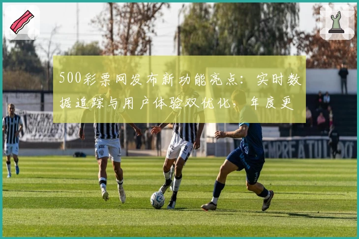 500彩票网发布新功能亮点：实时数据追踪与用户体验双优化，年度更新详解