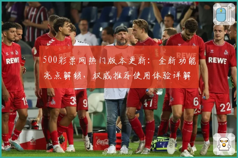 500彩票网热门版本更新:全新功能亮点解锁,权威推荐使用体验详解