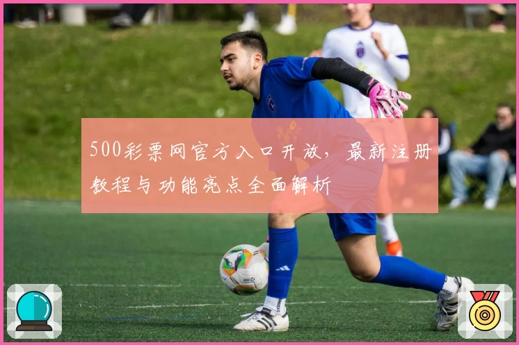 500彩票网官方入口开放，最新注册教程与功能亮点全面解析