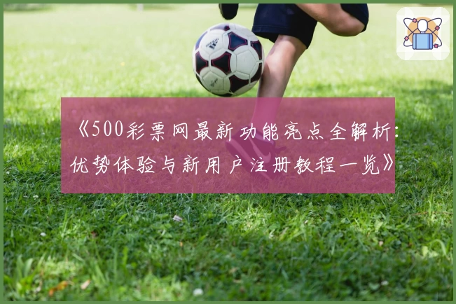 《500彩票网最新功能亮点全解析：优势体验与新用户注册教程一览》