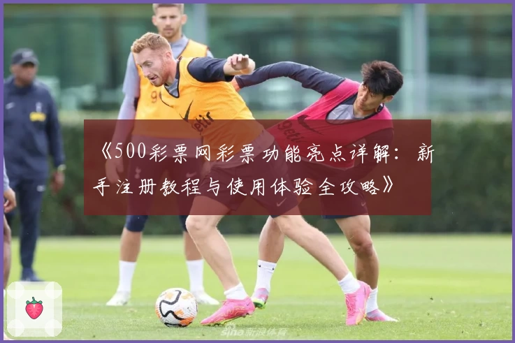 《500彩票网彩票功能亮点详解：新手注册教程与使用体验全攻略》