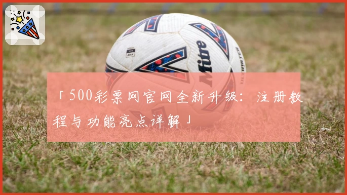 「500彩票网官网全新升级：注册教程与功能亮点详解」